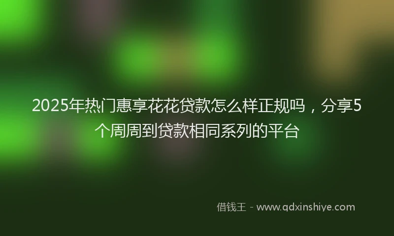 2025年热门惠享花花贷款怎么样正规吗，分享5个周周到贷款相同系列的平台
