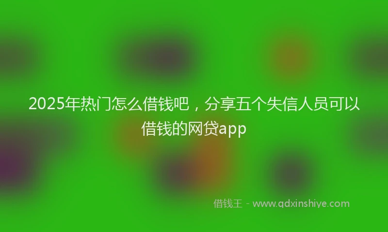2025年热门怎么借钱吧，分享五个失信人员可以借钱的网贷app