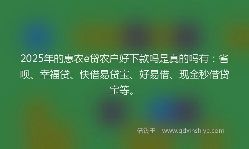 2025年的惠农e贷农户好下款吗是真的吗有：省呗、幸福贷、快借易贷宝、好易借、现金秒借贷宝等。