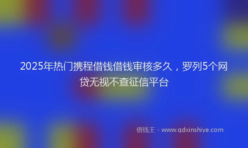 2025年热门携程借钱借钱审核多久，罗列5个网贷无视不查征信平台