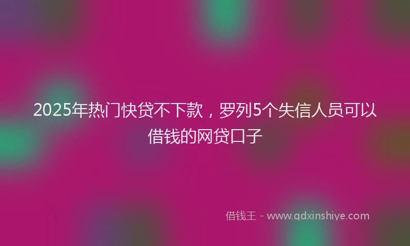 2025年热门快贷不下款，罗列5个失信人员可以借钱的网贷口子