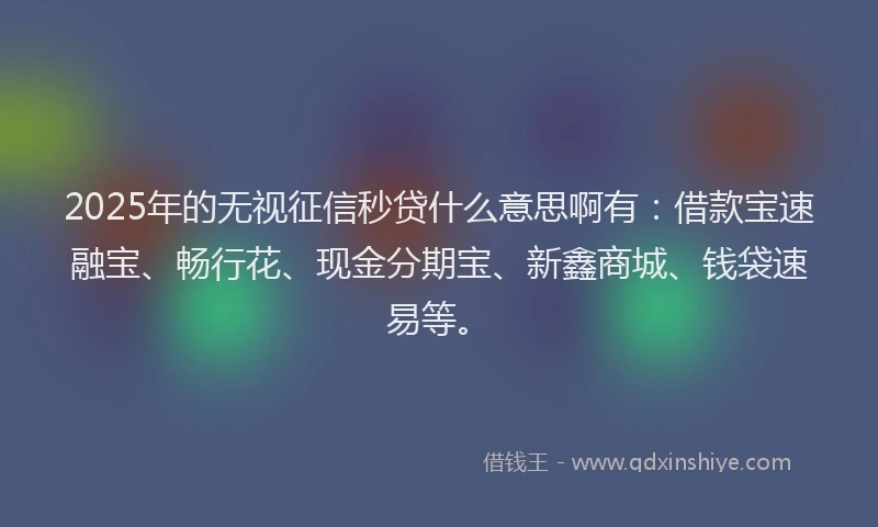 2025年的无视征信秒贷什么意思啊有：借款宝速融宝、畅行花、现金分期宝、新鑫商城、钱袋速易等。