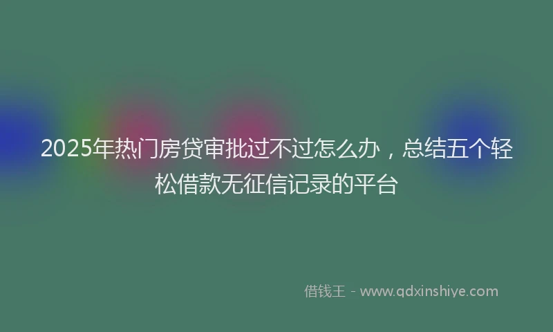 2025年热门房贷审批过不过怎么办，总结五个轻松借款无征信记录的平台
