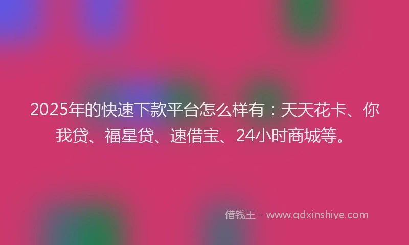 2025年的快速下款平台怎么样有：天天花卡、你我贷、福星贷、速借宝、24小时商城等。