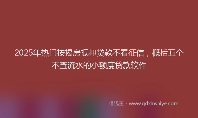 2025年热门按揭房抵押贷款不看征信，概括五个不查流水的小额度贷款软件