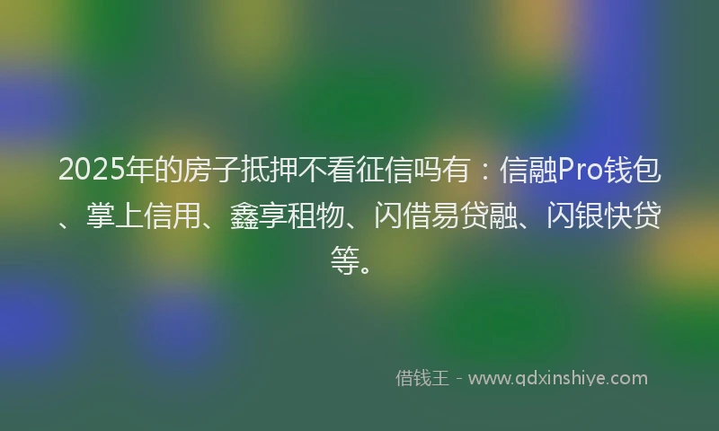 2025年的房子抵押不看征信吗有：信融Pro钱包、掌上信用、鑫享租物、闪借易贷融、闪银快贷等。