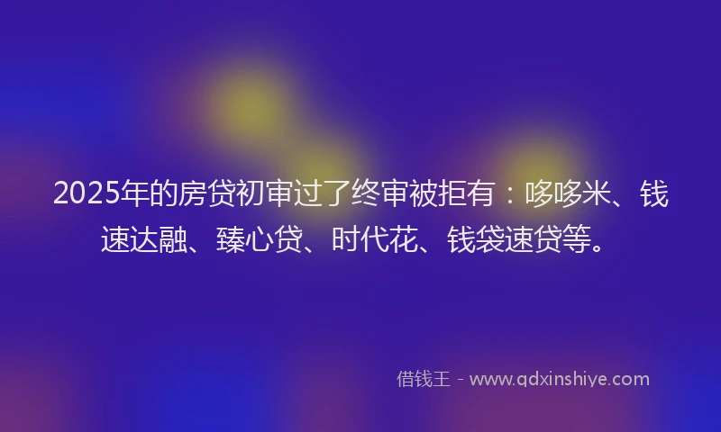 2025年的房贷初审过了终审被拒有：哆哆米、钱速达融、臻心贷、时代花、钱袋速贷等。