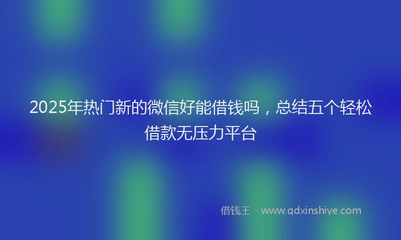 2025年热门新的微信好能借钱吗，总结五个轻松借款无压力平台