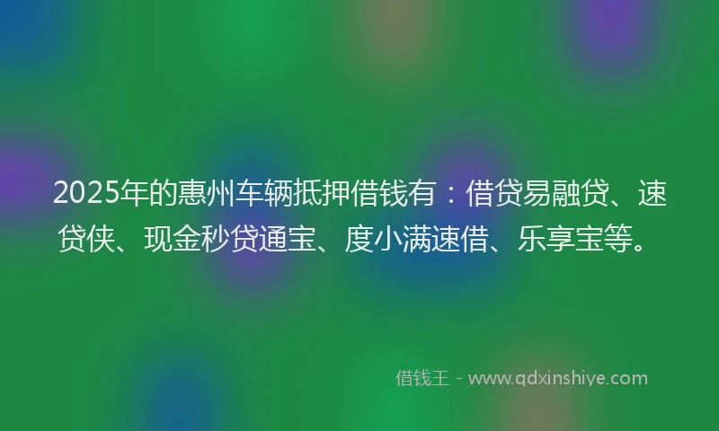 2025年的惠州车辆抵押借钱有：借贷易融贷、速贷侠、现金秒贷通宝、度小满速借、乐享宝等。