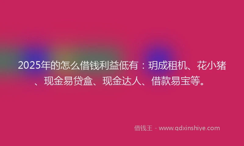 2025年的怎么借钱利益低有：玥成租机、花小猪、现金易贷盒、现金达人、借款易宝等。
