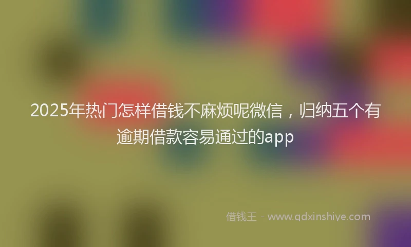 2025年热门怎样借钱不麻烦呢微信，归纳五个有逾期借款容易通过的app