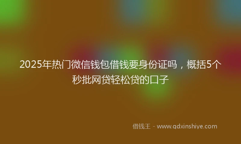 2025年热门微信钱包借钱要身份证吗，概括5个秒批网贷轻松贷的口子