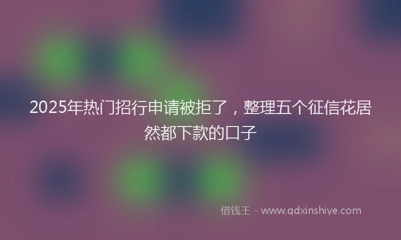 2025年热门招行申请被拒了，整理五个征信花居然都下款的口子