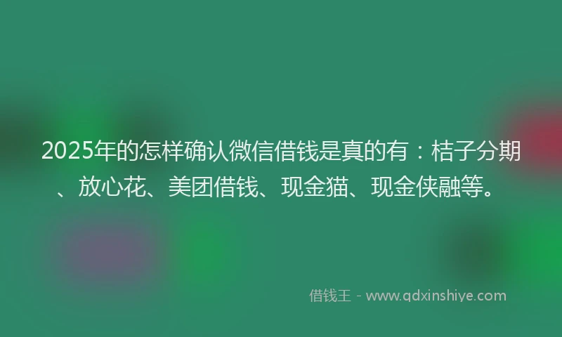 2025年的怎样确认微信借钱是真的有：桔子分期、放心花、美团借钱、现金猫、现金侠融等。