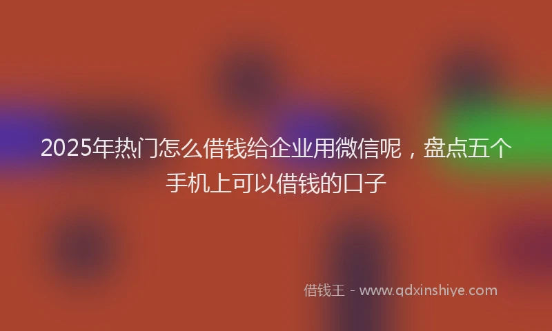 2025年热门怎么借钱给企业用微信呢，盘点五个手机上可以借钱的口子