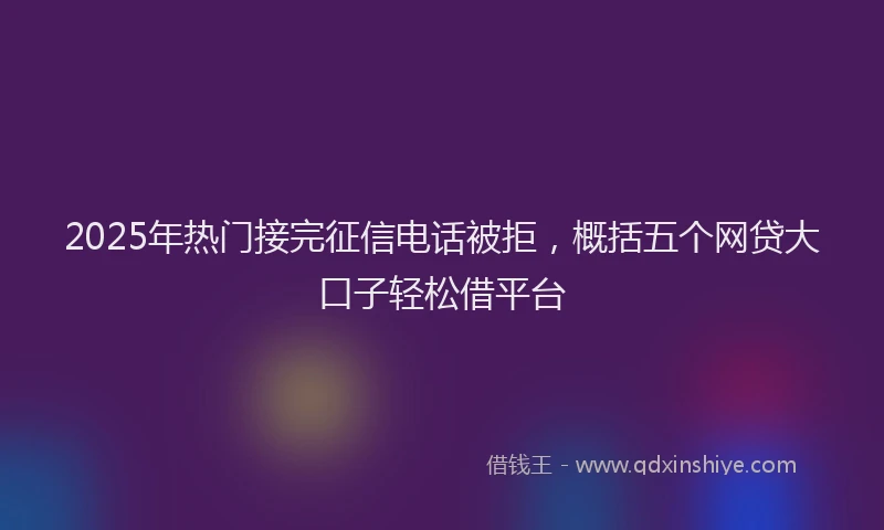 2025年热门接完征信电话被拒，概括五个网贷大口子轻松借平台