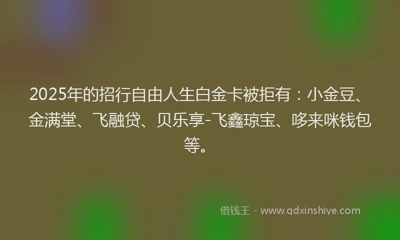 2025年的招行自由人生白金卡被拒有：小金豆、金满堂、飞融贷、贝乐享-飞鑫琼宝、哆来咪钱包等。