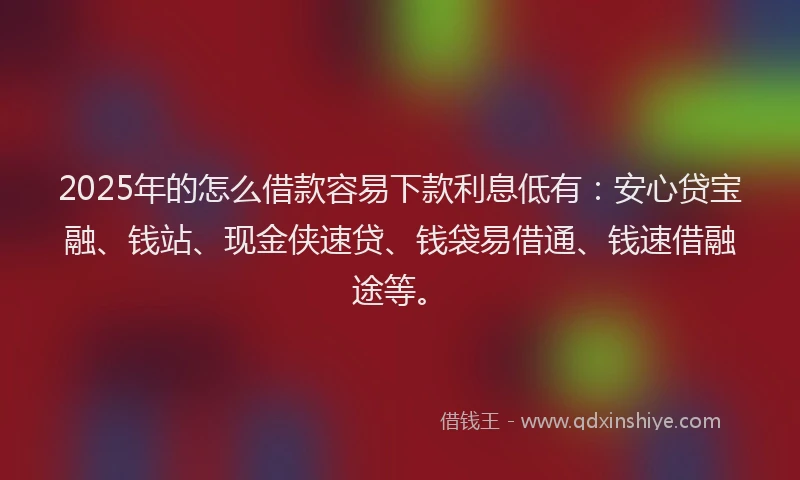 2025年的怎么借款容易下款利息低有：安心贷宝融、钱站、现金侠速贷、钱袋易借通、钱速借融途等。