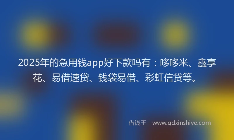 2025年的急用钱app好下款吗有：哆哆米、鑫享花、易借速贷、钱袋易借、彩虹信贷等。