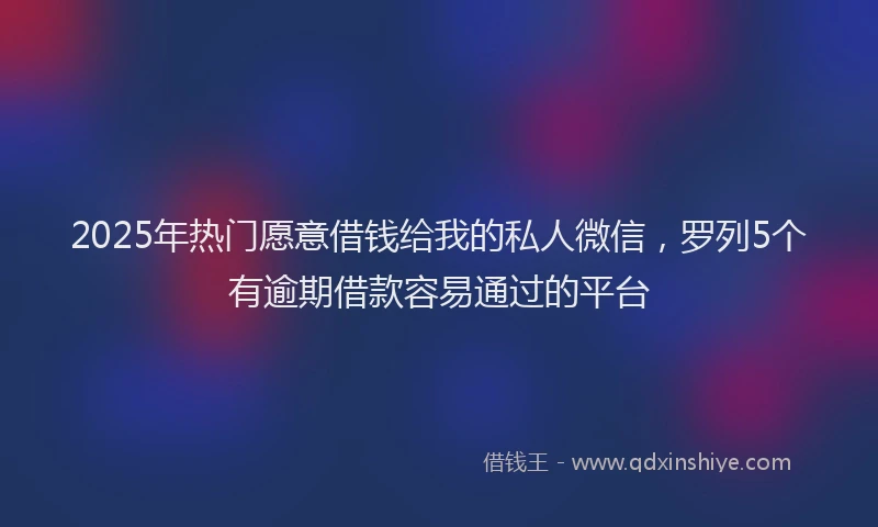2025年热门愿意借钱给我的私人微信，罗列5个有逾期借款容易通过的平台