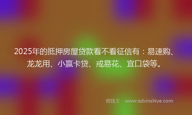 2025年的抵押房屋贷款看不看征信有：易速购、龙龙用、小赢卡贷、戒易花、宜口袋等。