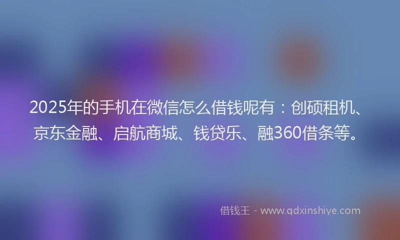 2025年的手机在微信怎么借钱呢有：创硕租机、京东金融、启航商城、钱贷乐、融360借条等。