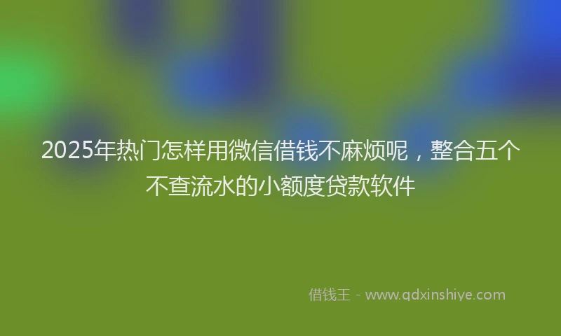 2025年热门怎样用微信借钱不麻烦呢，整合五个不查流水的小额度贷款软件