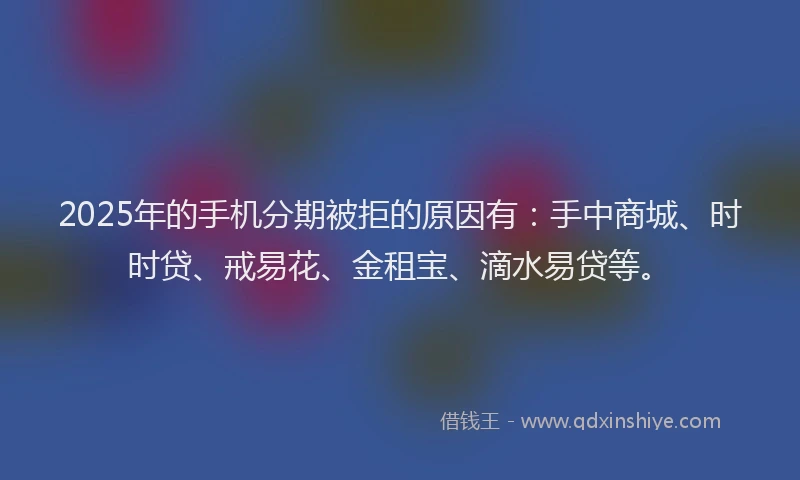 2025年的手机分期被拒的原因有：手中商城、时时贷、戒易花、金租宝、滴水易贷等。
