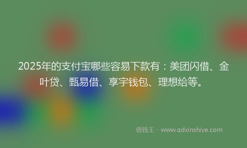2025年的支付宝哪些容易下款有：美团闪借、金叶贷、甄易借、享宇钱包、理想给等。