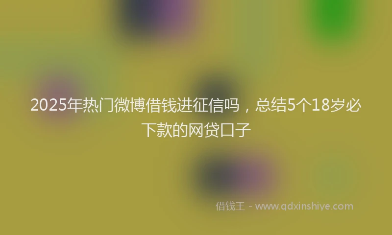 2025年热门微博借钱进征信吗，总结5个18岁必下款的网贷口子