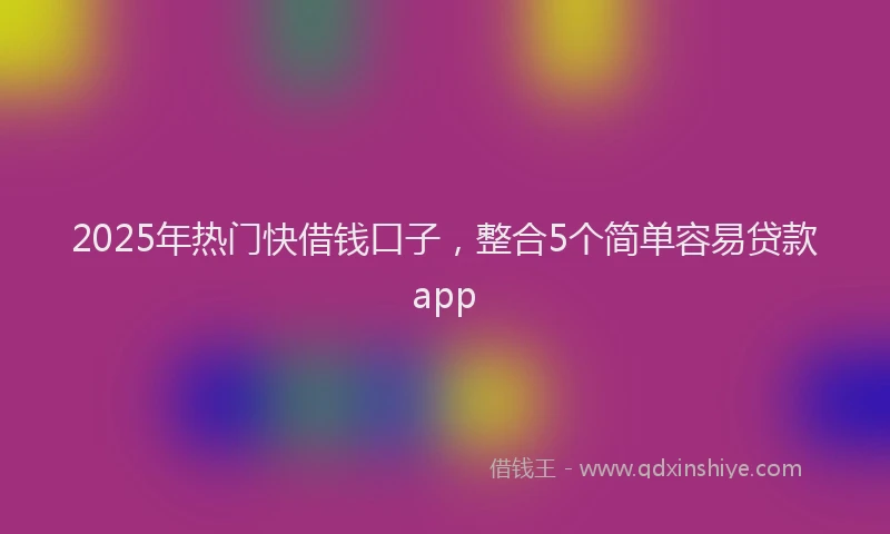 2025年热门快借钱口子，整合5个简单容易贷款app