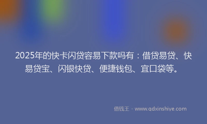 2025年的快卡闪贷容易下款吗有：借贷易贷、快易贷宝、闪银快贷、便捷钱包、宜口袋等。
