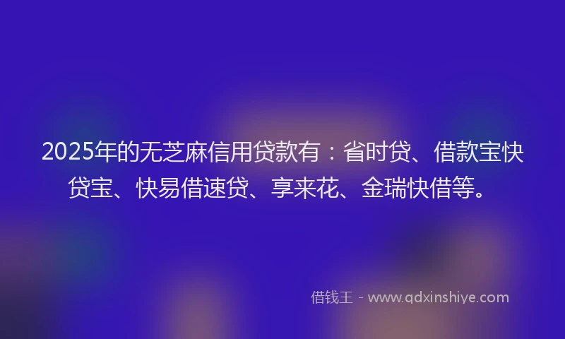 2025年的无芝麻信用贷款有：省时贷、借款宝快贷宝、快易借速贷、享来花、金瑞快借等。