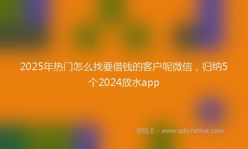 2025年热门怎么找要借钱的客户呢微信，归纳5个2024放水app