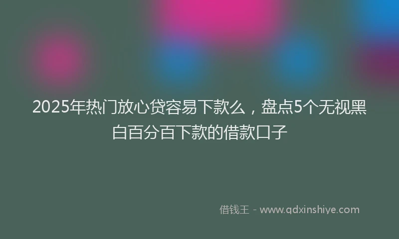 2025年热门放心贷容易下款么，盘点5个无视黑白百分百下款的借款口子