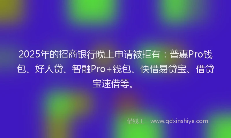 2025年的招商银行晚上申请被拒有：普惠Pro钱包、好人贷、智融Pro+钱包、快借易贷宝、借贷宝速借等。