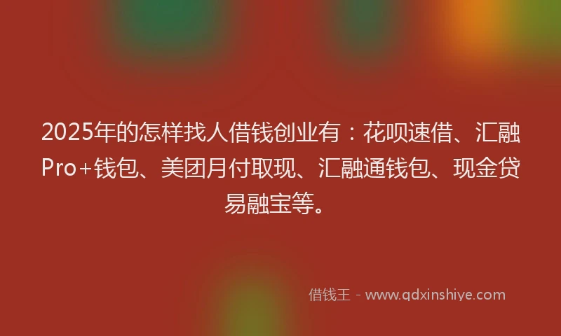 2025年的怎样找人借钱创业有：花呗速借、汇融Pro+钱包、美团月付取现、汇融通钱包、现金贷易融宝等。