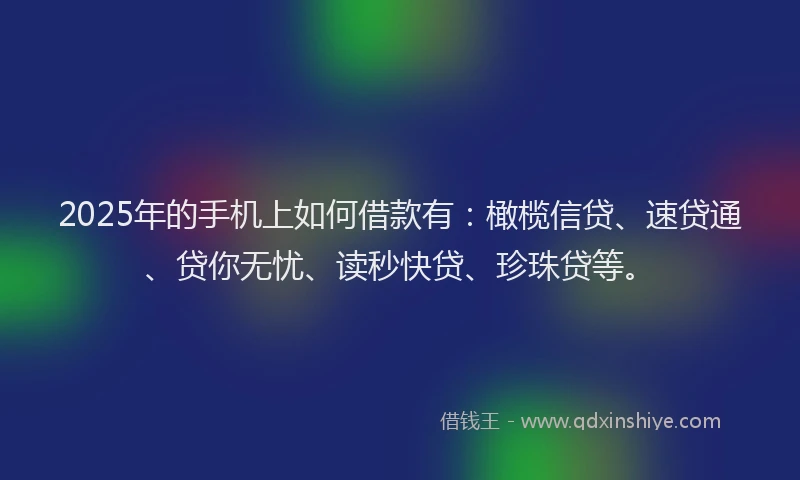 2025年的手机上如何借款有：橄榄信贷、速贷通、贷你无忧、读秒快贷、珍珠贷等。