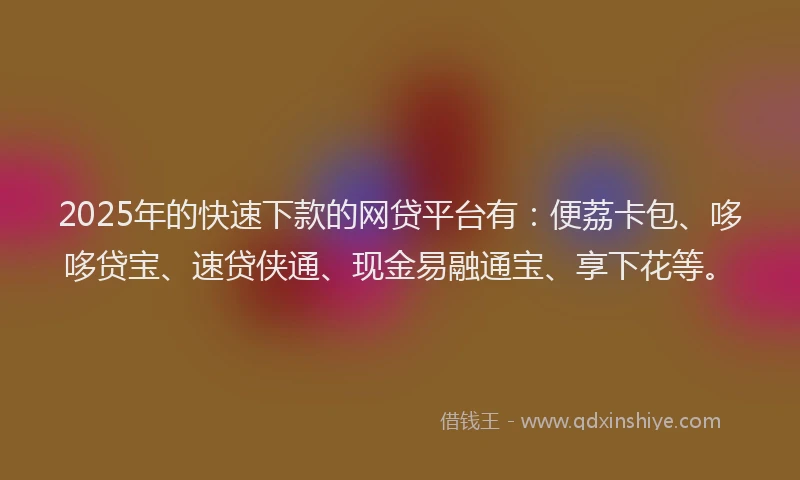 2025年的快速下款的网贷平台有：便荔卡包、哆哆贷宝、速贷侠通、现金易融通宝、享下花等。