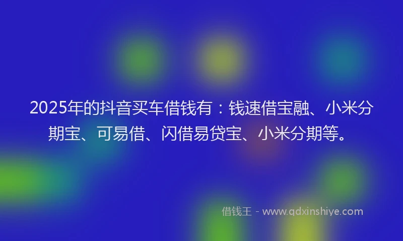 2025年的抖音买车借钱有：钱速借宝融、小米分期宝、可易借、闪借易贷宝、小米分期等。