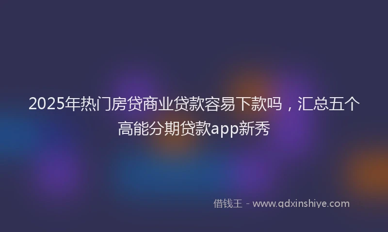 2025年热门房贷商业贷款容易下款吗，汇总五个高能分期贷款app新秀