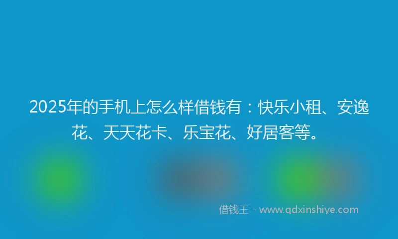 2025年的手机上怎么样借钱有：快乐小租、安逸花、天天花卡、乐宝花、好居客等。