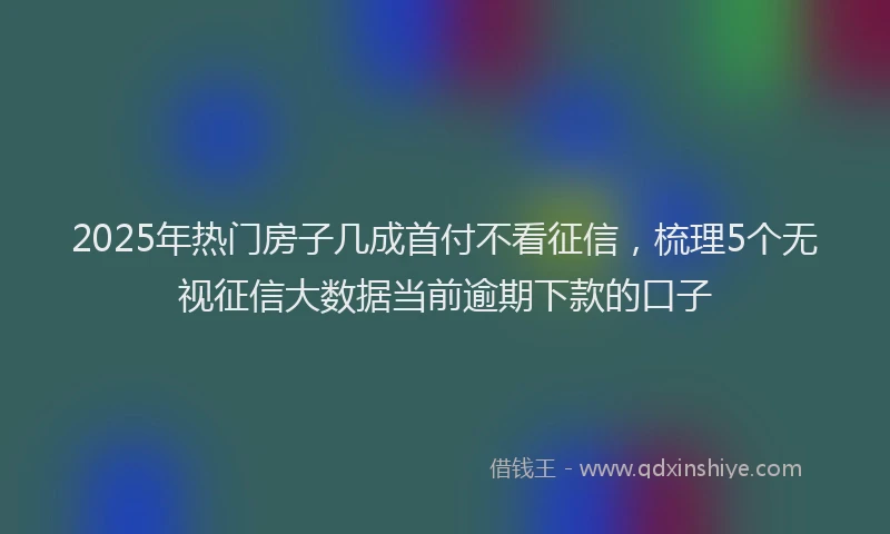 2025年热门房子几成首付不看征信，梳理5个无视征信大数据当前逾期下款的口子