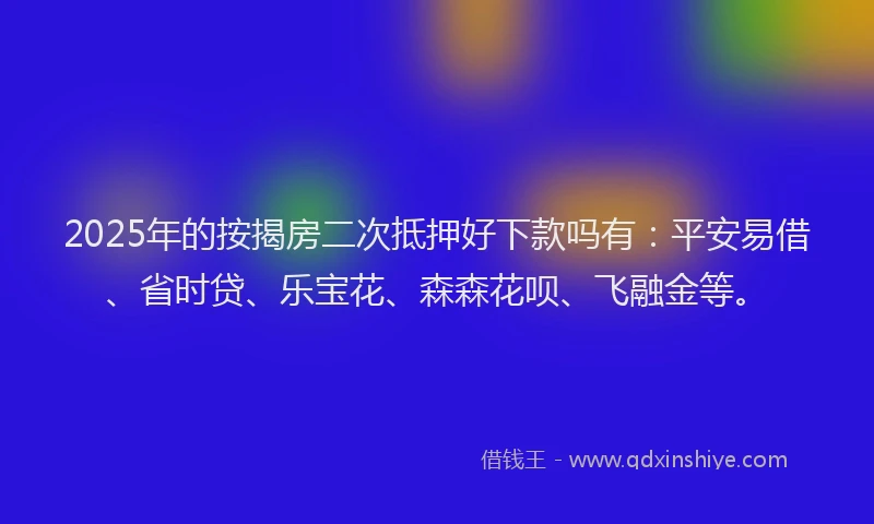 2025年的按揭房二次抵押好下款吗有：平安易借、省时贷、乐宝花、森森花呗、飞融金等。