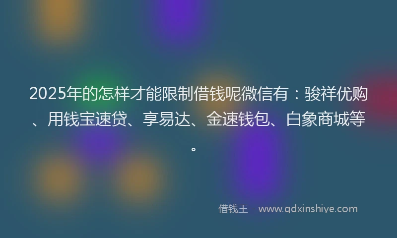 2025年的怎样才能限制借钱呢微信有：骏祥优购、用钱宝速贷、享易达、金速钱包、白象商城等。