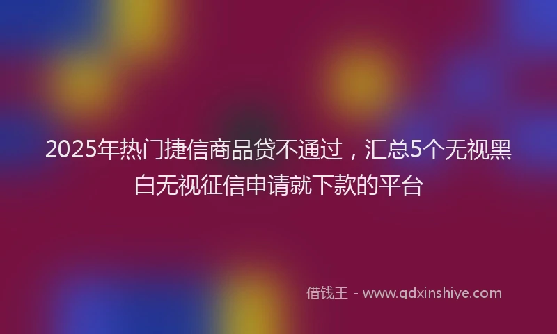 2025年热门捷信商品贷不通过，汇总5个无视黑白无视征信申请就下款的平台