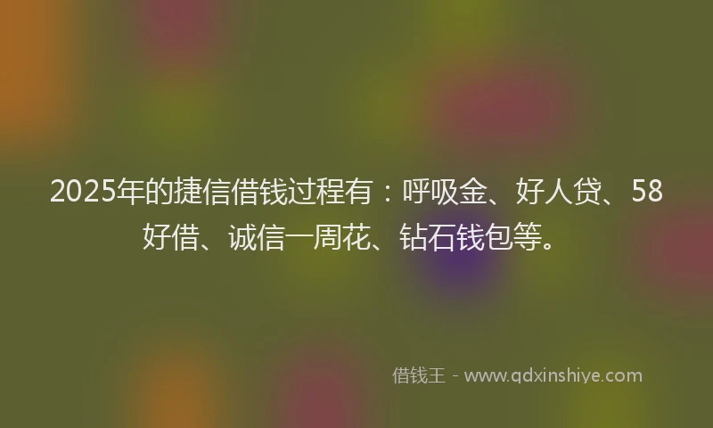 2025年的捷信借钱过程有：呼吸金、好人贷、58好借、诚信一周花、钻石钱包等。