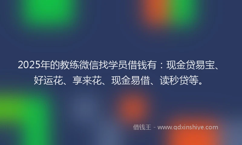 2025年的教练微信找学员借钱有：现金贷易宝、好运花、享来花、现金易借、读秒贷等。