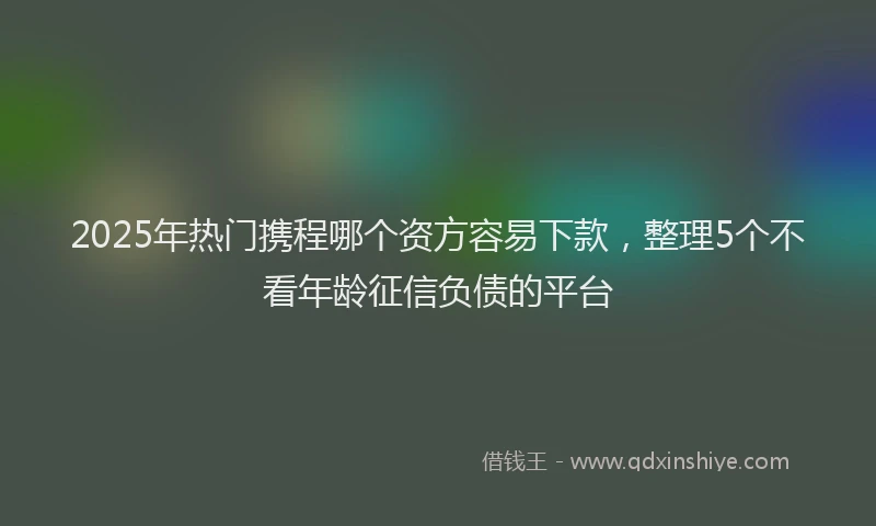 2025年热门携程哪个资方容易下款，整理5个不看年龄征信负债的平台