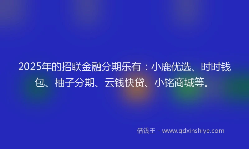 2025年的招联金融分期乐有：小鹿优选、时时钱包、柚子分期、云钱快贷、小铭商城等。